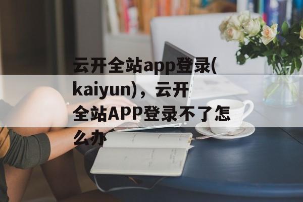 云开全站app登录(kaiyun)，云开全站APP登录不了怎么办