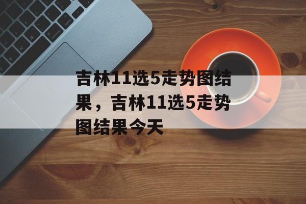 吉林11选5走势图结果，吉林11选5走势图结果今天